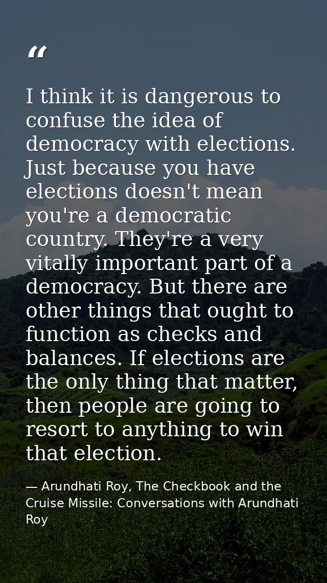 I think it is dangerous to confuse the idea of democracy with elections. Just because you have elections doesn't mean yo — Arundhati Roy, The Checkbook and the Cruise Missile: Conversations with Arundhati Roy