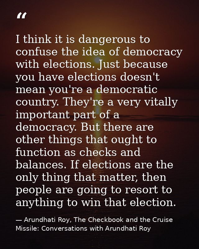 I think it is dangerous to confuse the idea of democracy with elections. Just because you have elections doesn't mean yo — Arundhati Roy, The Checkbook and the Cruise Missile: Conversations with Arundhati Roy