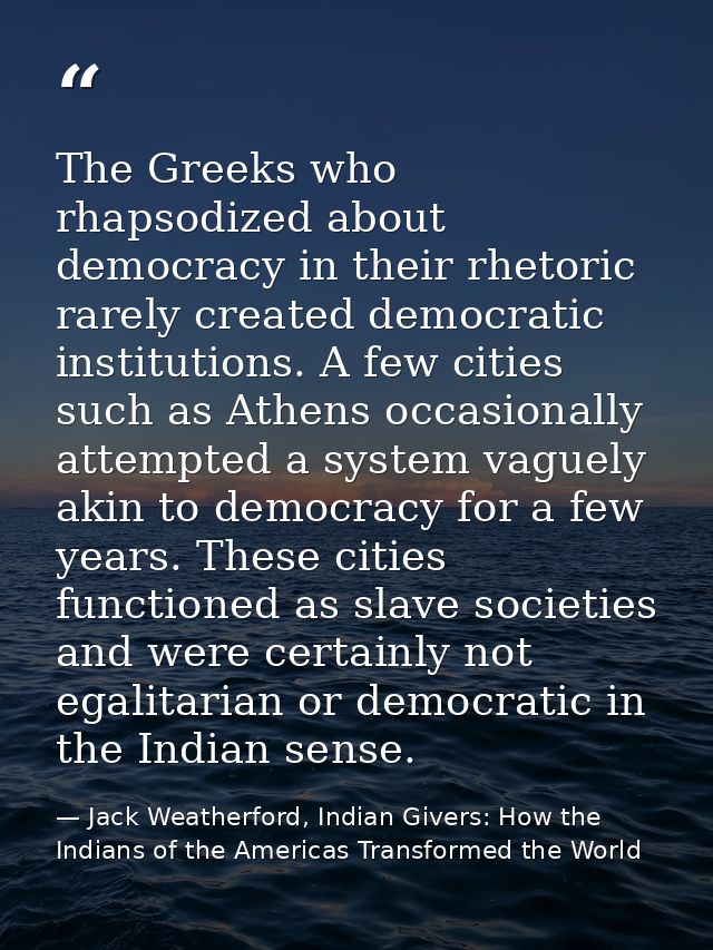 The Greeks who rhapsodized about democracy in their rhetoric rarely created democratic institutions. A few cities such a — Jack Weatherford, Indian Givers: How the Indians of the Americas Transformed the World