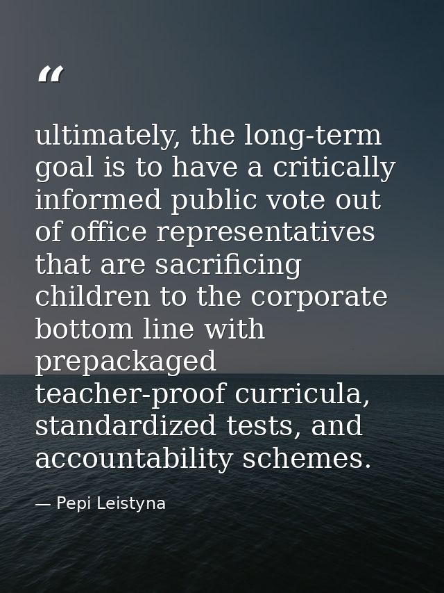 ultimately, the long-term goal is to have a critically informed public vote out of office representatives that are sacri — Pepi Leistyna