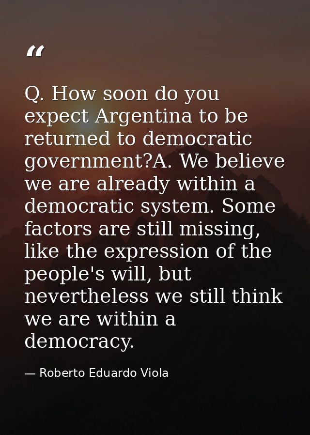 Q. How soon do you expect Argentina to be returned to democratic government?A. We believe we are already within a democr — Roberto Eduardo Viola