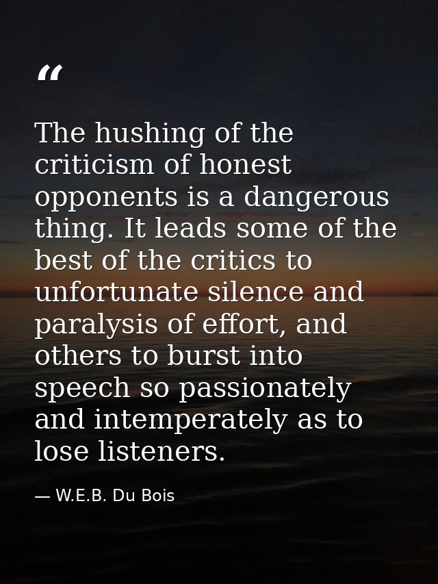 The hushing of the criticism of honest opponents is a dangerous thing. It leads some of the best of the critics to unfor — W.E.B. Du Bois