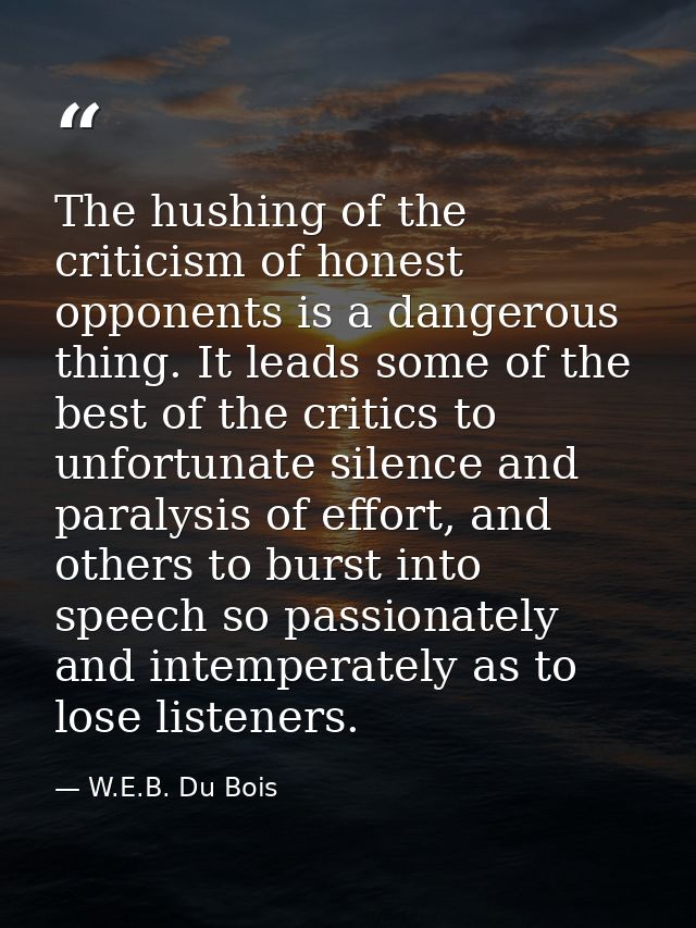 The hushing of the criticism of honest opponents is a dangerous thing. It leads some of the best of the critics to unfor — W.E.B. Du Bois