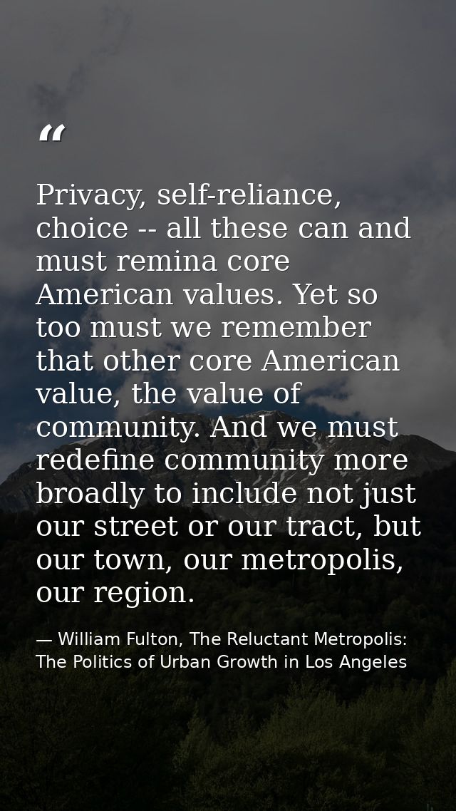 Privacy, self-reliance, choice -- all these can and must remina core American values. Yet so too must we remember that o — William Fulton, The Reluctant Metropolis: The Politics of Urban Growth in Los Angeles
