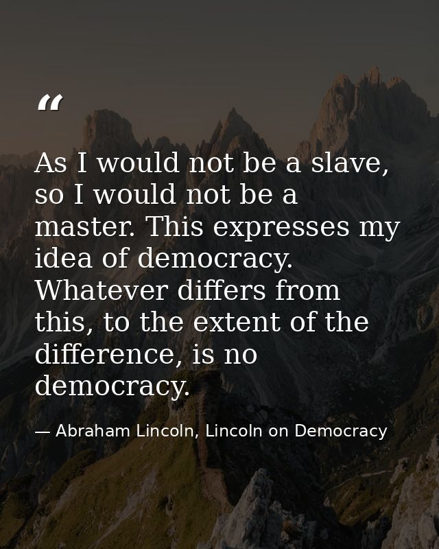 As I would not be a slave, so I would not be a master. This expresses my idea of democracy. Whatever differs from this,  — Abraham Lincoln, Lincoln on Democracy