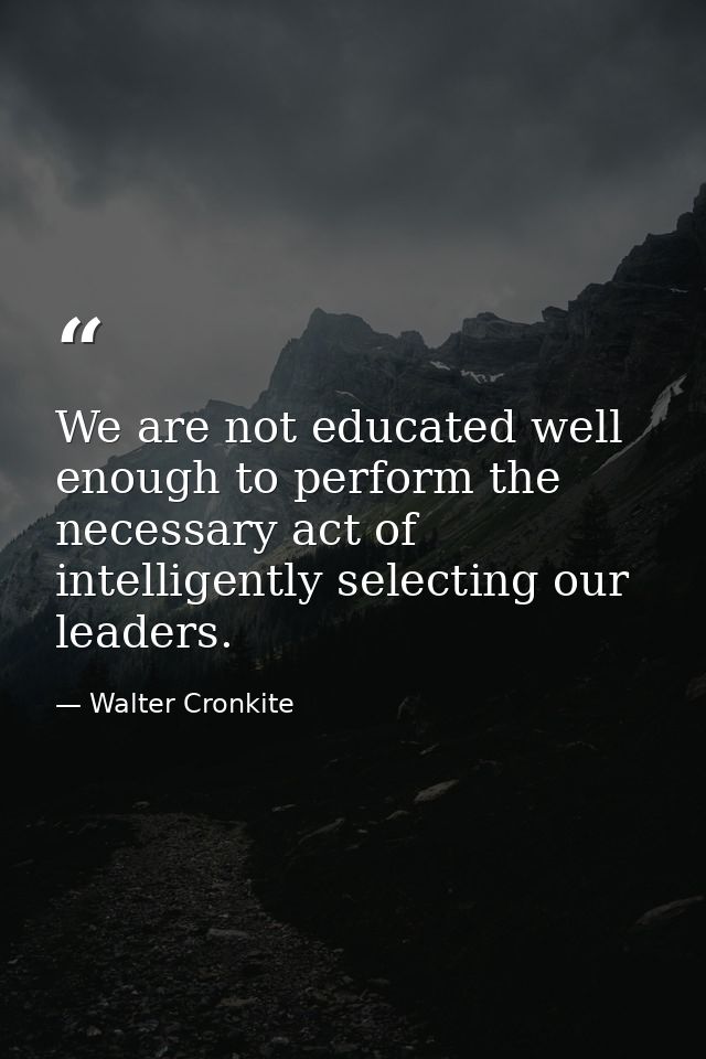 We are not educated well enough to perform the necessary act of intelligently selecting our leaders. — Walter Cronkite
