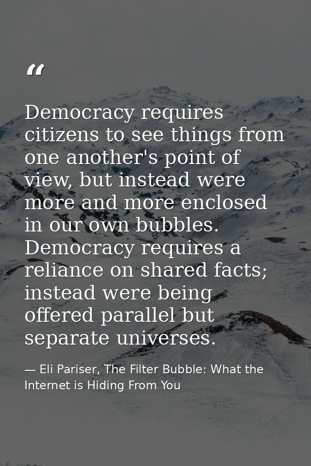 Democracy requires citizens to see things from one another's point of view, but instead were more and more enclosed in o — Eli Pariser, The Filter Bubble: What the Internet is Hiding From You