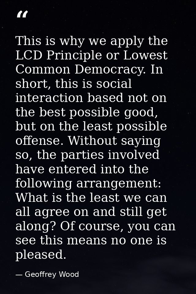 This is why we apply the LCD Principle or Lowest Common Democracy. In short, this is social interaction based not on the — Geoffrey Wood