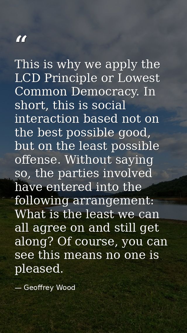 This is why we apply the LCD Principle or Lowest Common Democracy. In short, this is social interaction based not on the — Geoffrey Wood