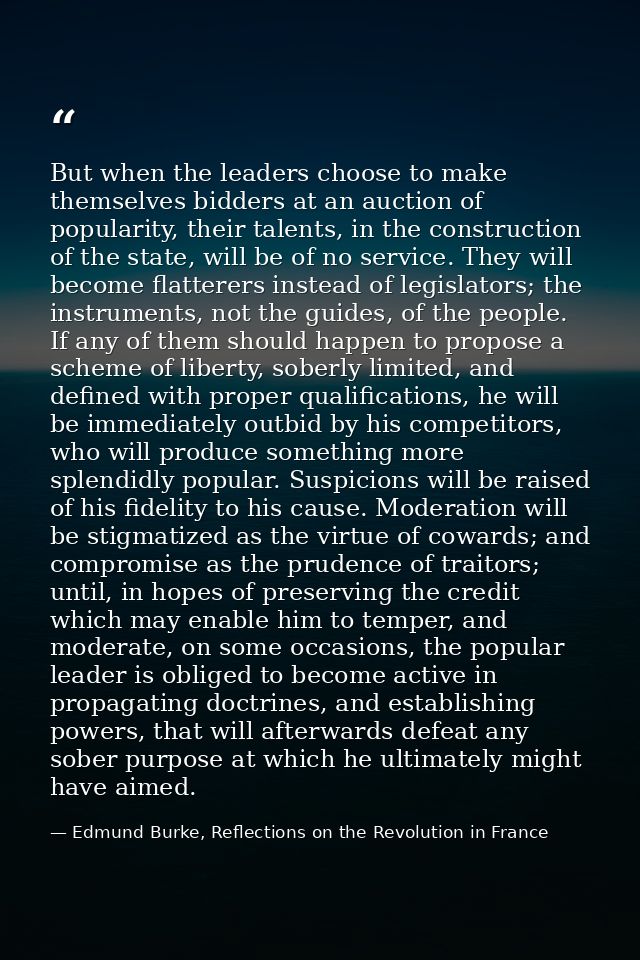 But when the leaders choose to make themselves bidders at an auction of popularity, their talents, in the construction o — Edmund Burke, Reflections on the Revolution in France