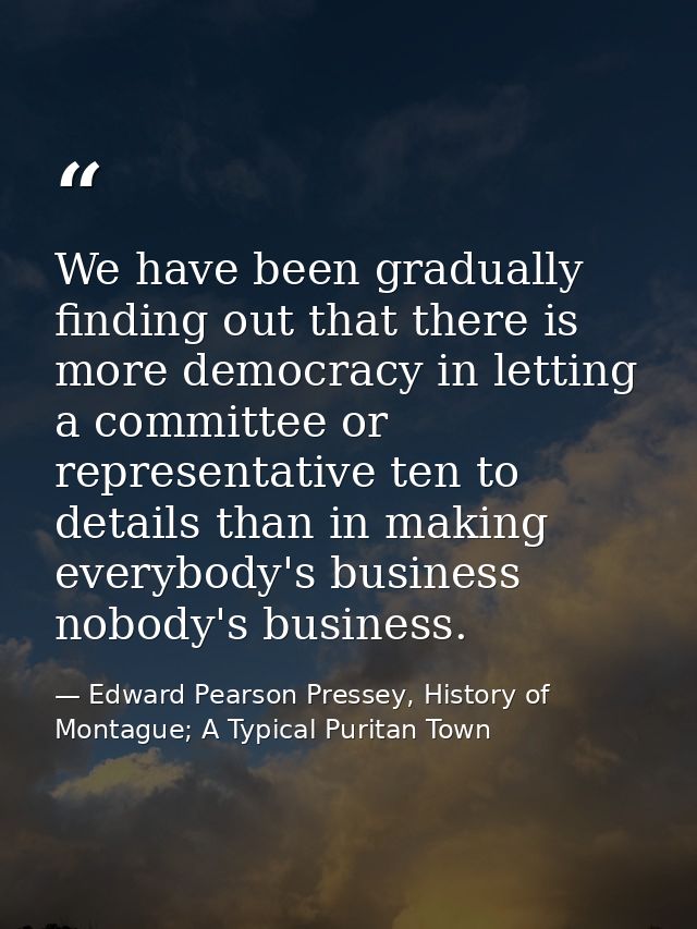 We have been gradually finding out that there is more democracy in letting a committee or representative ten to details  — Edward Pearson Pressey, History of Montague; A Typical Puritan Town