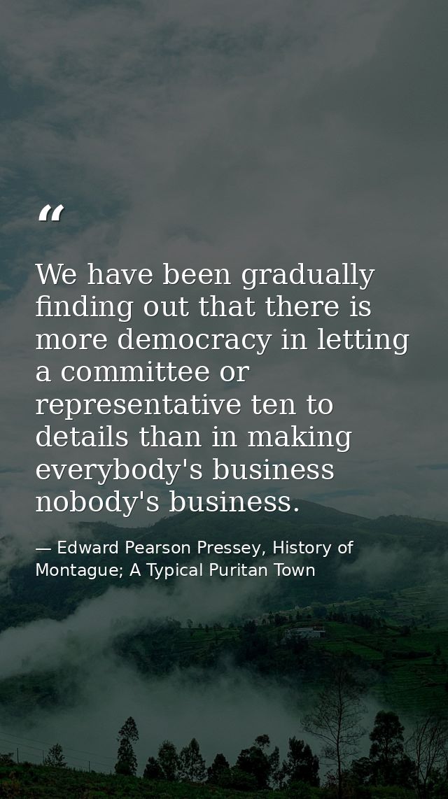 We have been gradually finding out that there is more democracy in letting a committee or representative ten to details  — Edward Pearson Pressey, History of Montague; A Typical Puritan Town