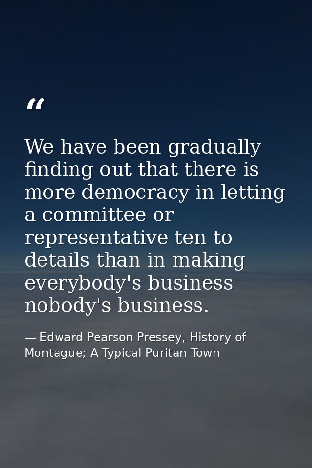 We have been gradually finding out that there is more democracy in letting a committee or representative ten to details  — Edward Pearson Pressey, History of Montague; A Typical Puritan Town