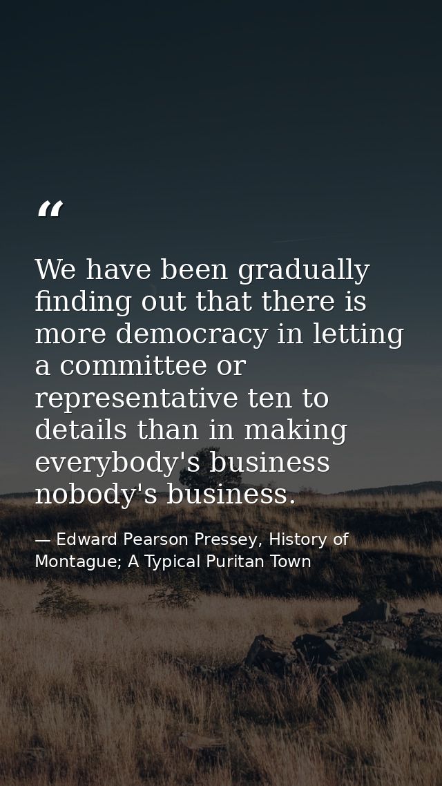 We have been gradually finding out that there is more democracy in letting a committee or representative ten to details  — Edward Pearson Pressey, History of Montague; A Typical Puritan Town