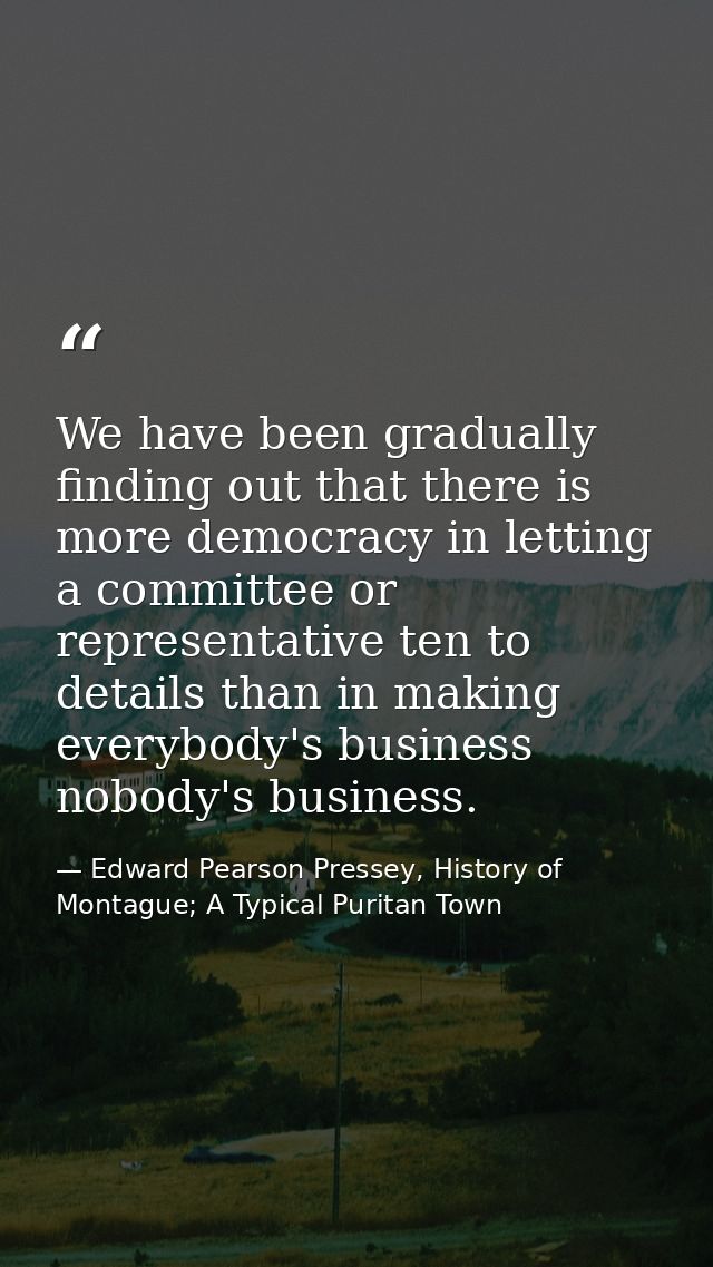 We have been gradually finding out that there is more democracy in letting a committee or representative ten to details  — Edward Pearson Pressey, History of Montague; A Typical Puritan Town
