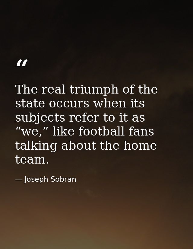 The real triumph of the state occurs when its subjects refer to it as “we,” like football fans talking about the home te — Joseph Sobran