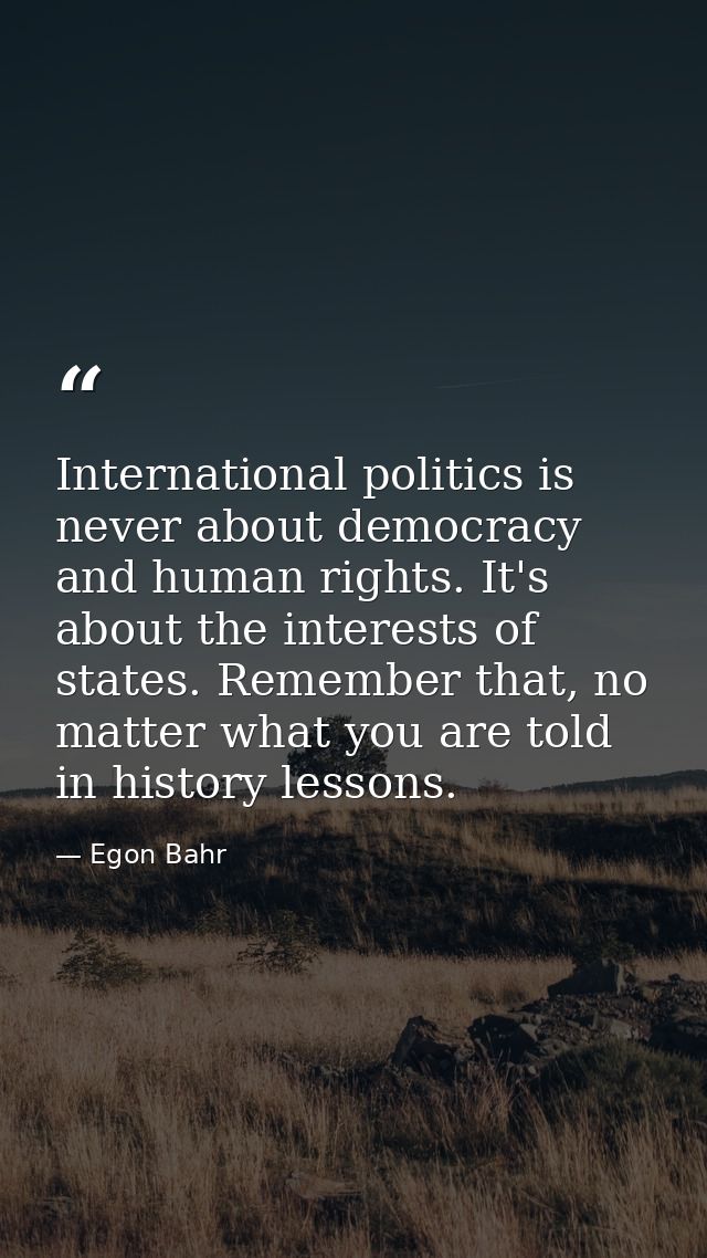 International politics is never about democracy and human rights. It's about the interests of states. Remember that, no  — Egon Bahr