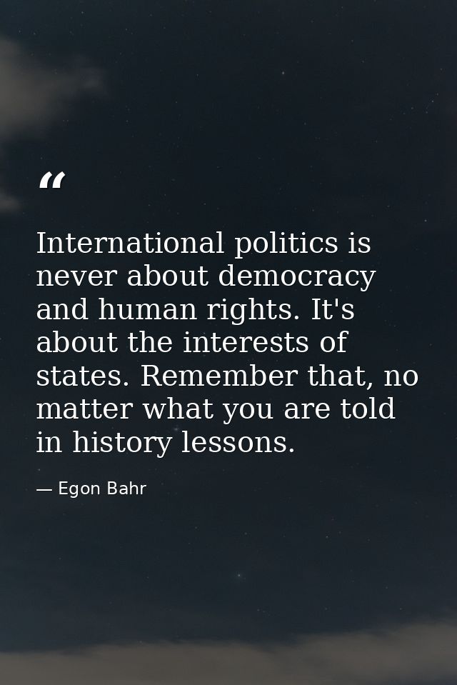 International politics is never about democracy and human rights. It's about the interests of states. Remember that, no  — Egon Bahr