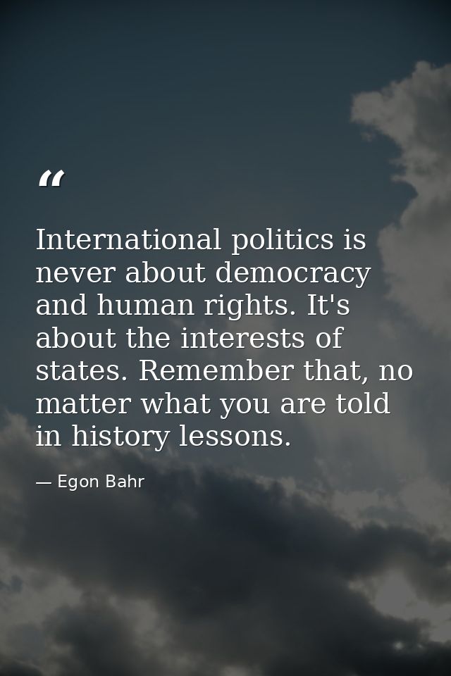 International politics is never about democracy and human rights. It's about the interests of states. Remember that, no  — Egon Bahr