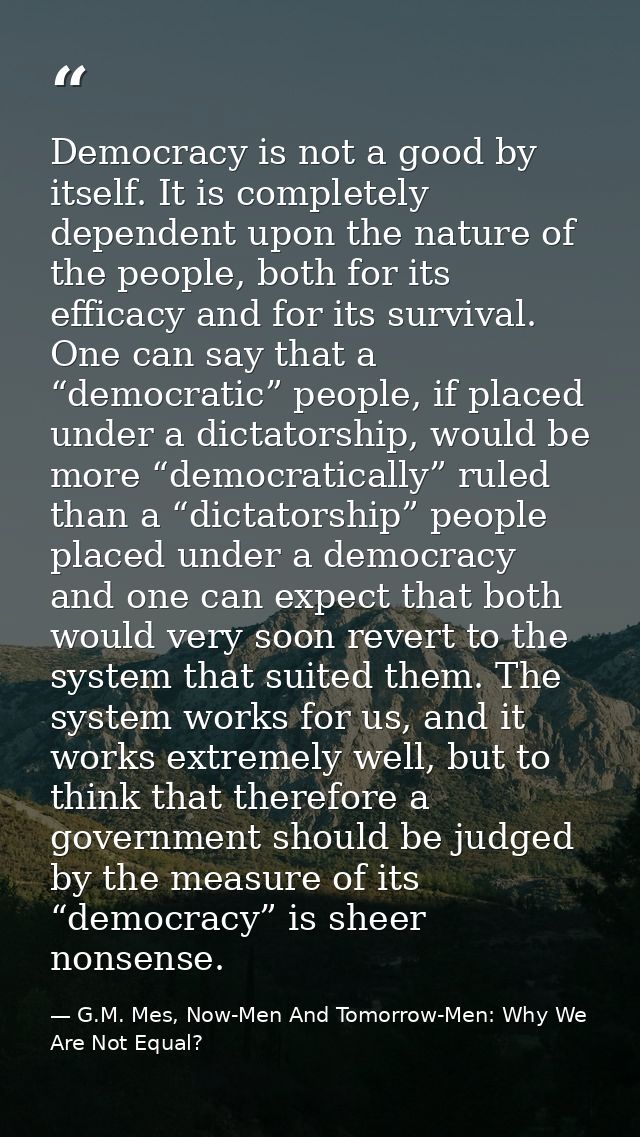 Democracy is not a good by itself. It is completely dependent upon the nature of the people, both for its efficacy and f — G.M. Mes, Now-Men And Tomorrow-Men: Why We Are Not Equal?