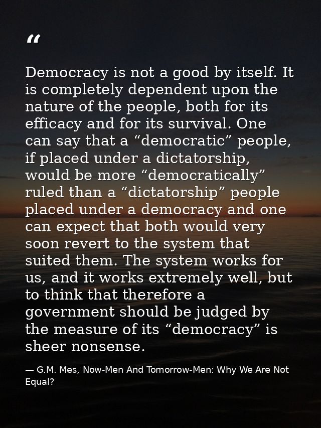 Democracy is not a good by itself. It is completely dependent upon the nature of the people, both for its efficacy and f — G.M. Mes, Now-Men And Tomorrow-Men: Why We Are Not Equal?
