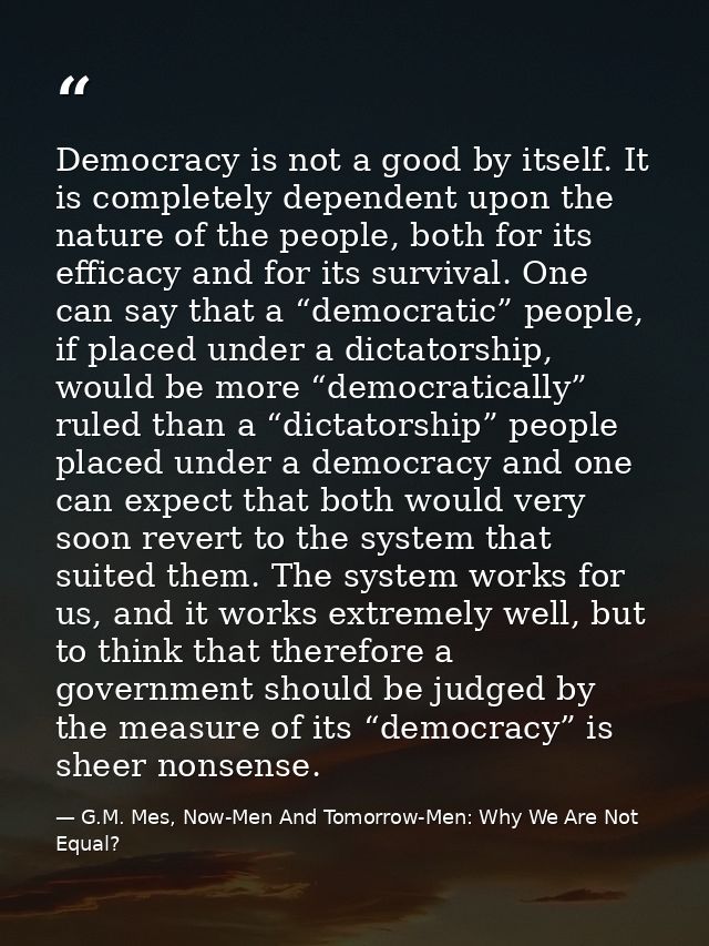 Democracy is not a good by itself. It is completely dependent upon the nature of the people, both for its efficacy and f — G.M. Mes, Now-Men And Tomorrow-Men: Why We Are Not Equal?