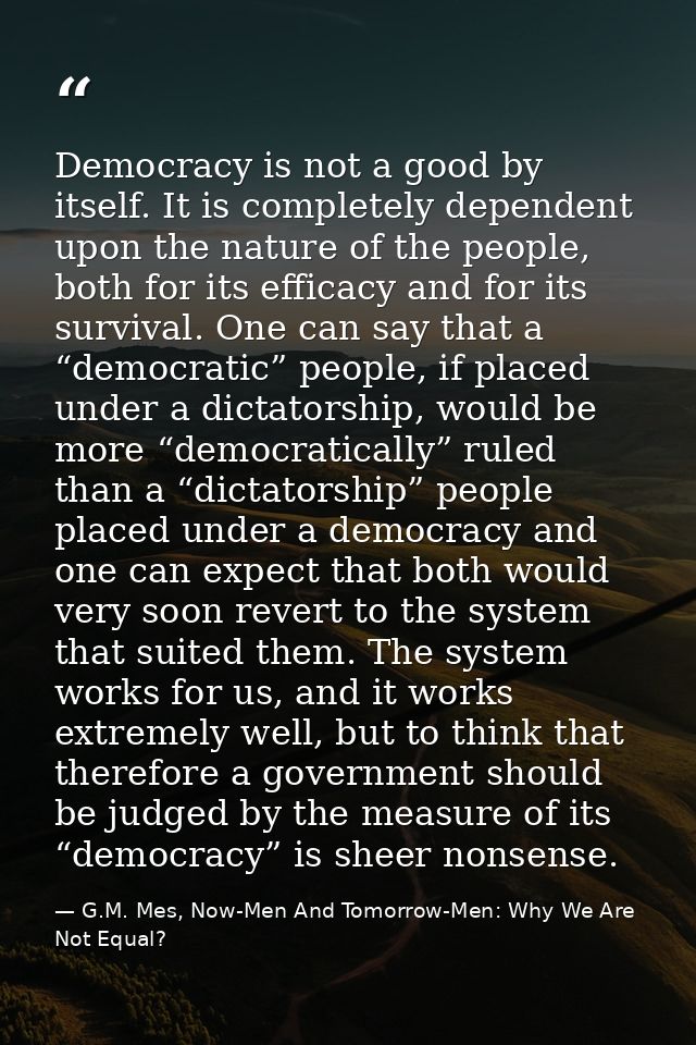 Democracy is not a good by itself. It is completely dependent upon the nature of the people, both for its efficacy and f — G.M. Mes, Now-Men And Tomorrow-Men: Why We Are Not Equal?