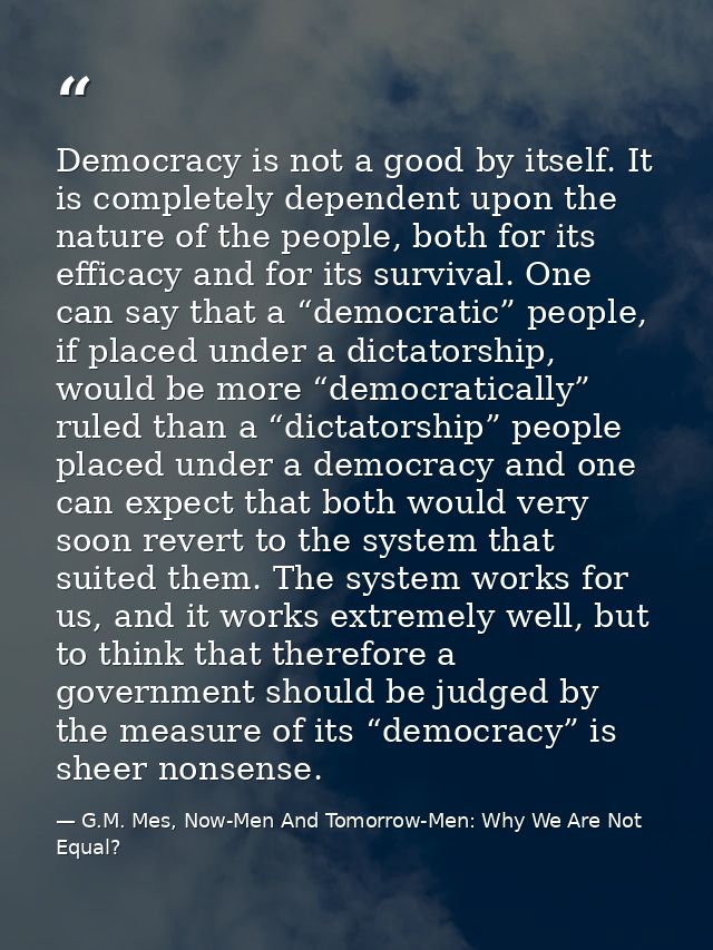 Democracy is not a good by itself. It is completely dependent upon the nature of the people, both for its efficacy and f — G.M. Mes, Now-Men And Tomorrow-Men: Why We Are Not Equal?