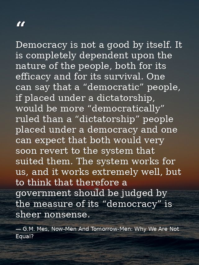 Democracy is not a good by itself. It is completely dependent upon the nature of the people, both for its efficacy and f — G.M. Mes, Now-Men And Tomorrow-Men: Why We Are Not Equal?