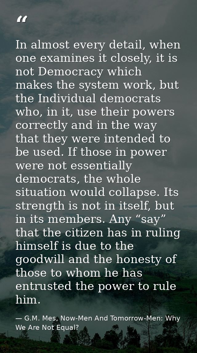 In almost every detail, when one examines it closely, it is not Democracy which makes the system work, but the Individua — G.M. Mes, Now-Men And Tomorrow-Men: Why We Are Not Equal?