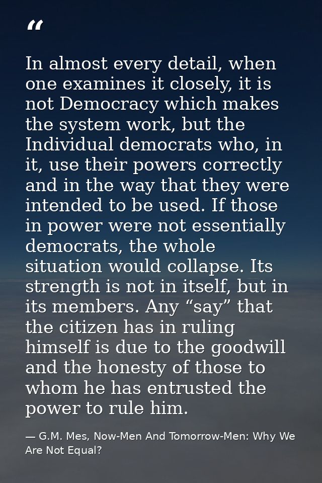 In almost every detail, when one examines it closely, it is not Democracy which makes the system work, but the Individua — G.M. Mes, Now-Men And Tomorrow-Men: Why We Are Not Equal?