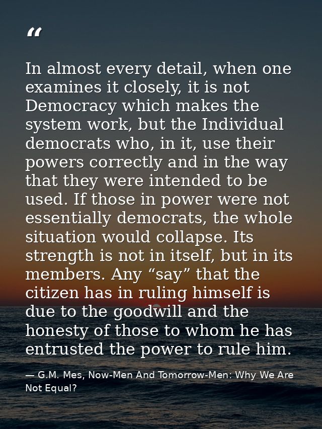 In almost every detail, when one examines it closely, it is not Democracy which makes the system work, but the Individua — G.M. Mes, Now-Men And Tomorrow-Men: Why We Are Not Equal?