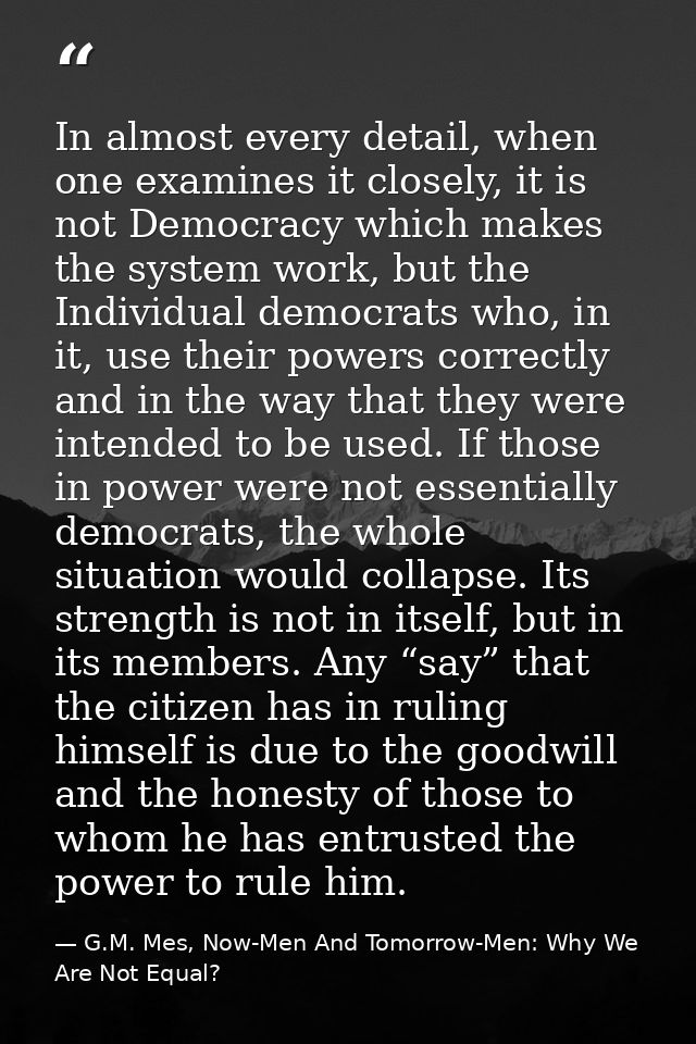 In almost every detail, when one examines it closely, it is not Democracy which makes the system work, but the Individua — G.M. Mes, Now-Men And Tomorrow-Men: Why We Are Not Equal?