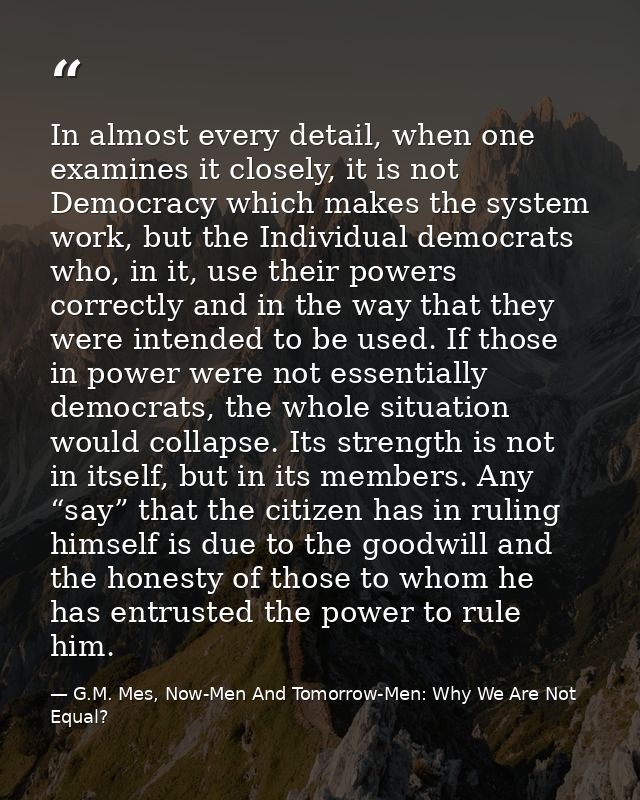 In almost every detail, when one examines it closely, it is not Democracy which makes the system work, but the Individua — G.M. Mes, Now-Men And Tomorrow-Men: Why We Are Not Equal?