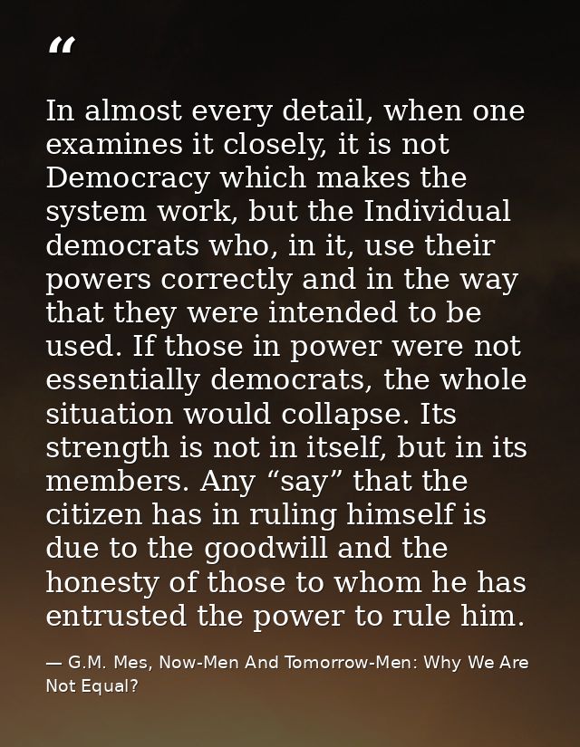 In almost every detail, when one examines it closely, it is not Democracy which makes the system work, but the Individua — G.M. Mes, Now-Men And Tomorrow-Men: Why We Are Not Equal?