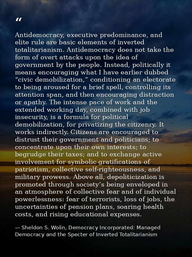 Antidemocracy, executive predominance, and elite rule are basic elements of inverted totalitarianism. Antidemocracy does — Sheldon S. Wolin, Democracy Incorporated: Managed Democracy and the Specter of Inverted Totalitarianism
