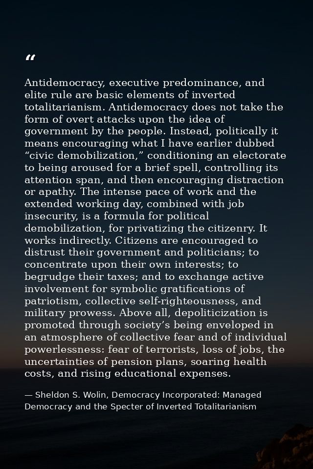 Antidemocracy, executive predominance, and elite rule are basic elements of inverted totalitarianism. Antidemocracy does — Sheldon S. Wolin, Democracy Incorporated: Managed Democracy and the Specter of Inverted Totalitarianism