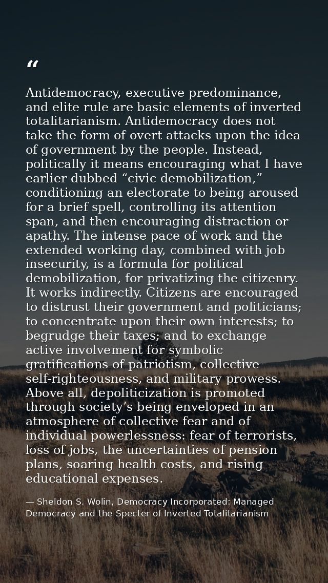 Antidemocracy, executive predominance, and elite rule are basic elements of inverted totalitarianism. Antidemocracy does — Sheldon S. Wolin, Democracy Incorporated: Managed Democracy and the Specter of Inverted Totalitarianism