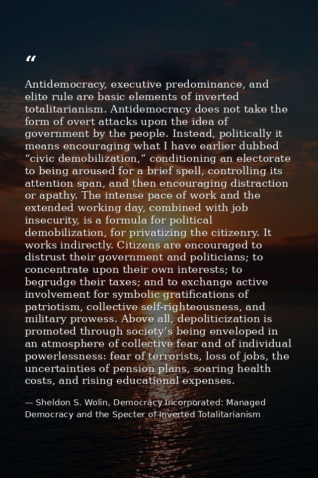 Antidemocracy, executive predominance, and elite rule are basic elements of inverted totalitarianism. Antidemocracy does — Sheldon S. Wolin, Democracy Incorporated: Managed Democracy and the Specter of Inverted Totalitarianism