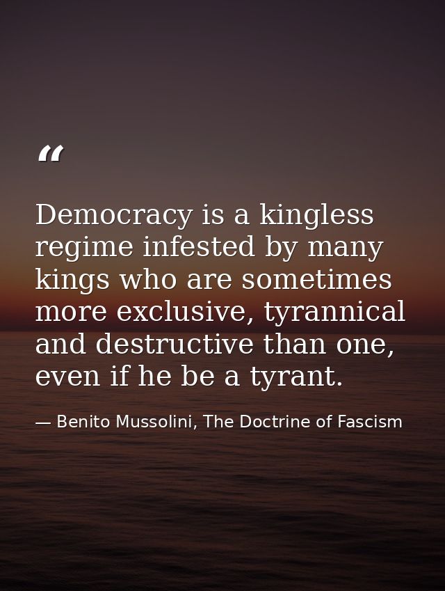 Democracy is a kingless regime infested by many kings who are sometimes more exclusive, tyrannical and destructive than  — Benito Mussolini, The Doctrine of Fascism
