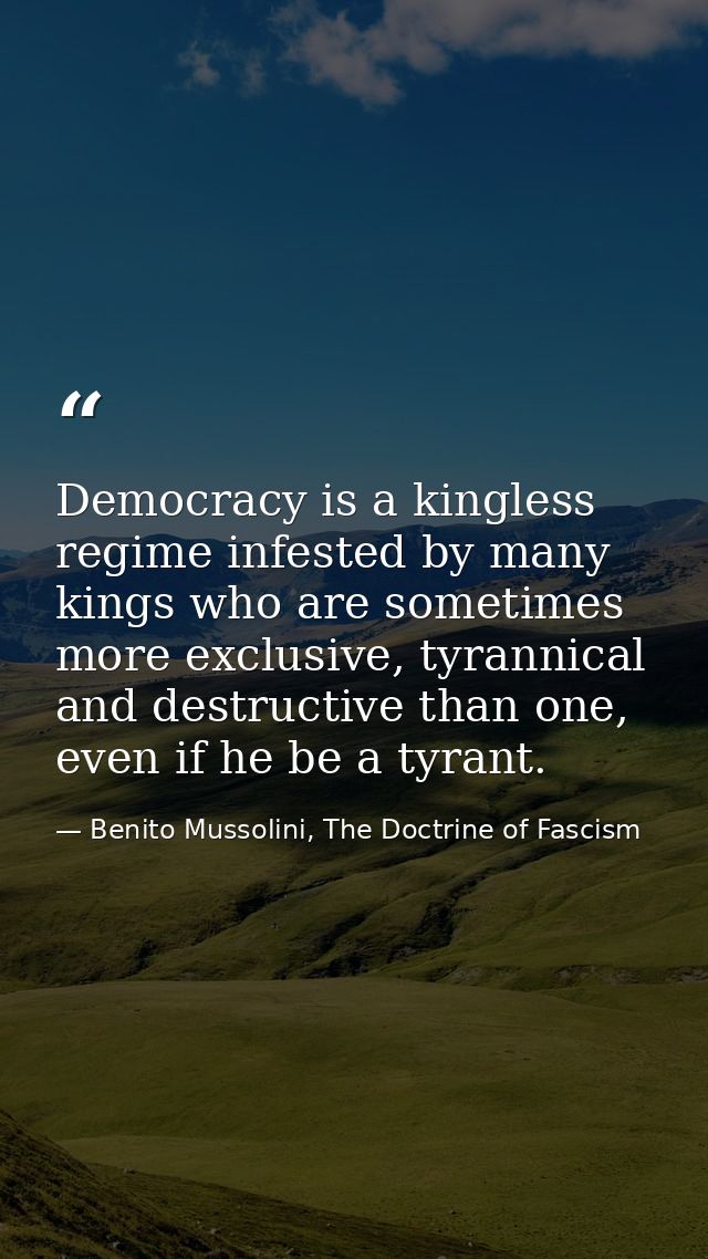 Democracy is a kingless regime infested by many kings who are sometimes more exclusive, tyrannical and destructive than  — Benito Mussolini, The Doctrine of Fascism