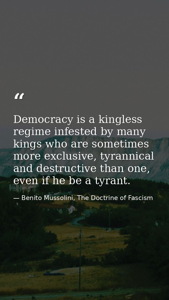 Democracy is a kingless regime infested by many kings who are sometimes more exclusive, tyrannical and destructive than  — Benito Mussolini, The Doctrine of Fascism