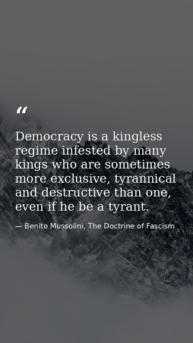 Democracy is a kingless regime infested by many kings who are sometimes more exclusive, tyrannical and destructive than  — Benito Mussolini, The Doctrine of Fascism