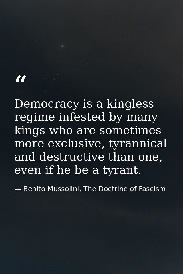Democracy is a kingless regime infested by many kings who are sometimes more exclusive, tyrannical and destructive than  — Benito Mussolini, The Doctrine of Fascism