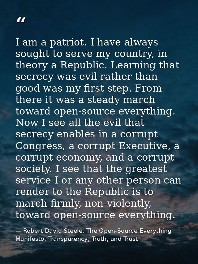 I am a patriot. I have always sought to serve my country, in theory a Republic. Learning that secrecy was evil rather th — Robert David Steele, The Open-Source Everything Manifesto: Transparency, Truth, and Trust