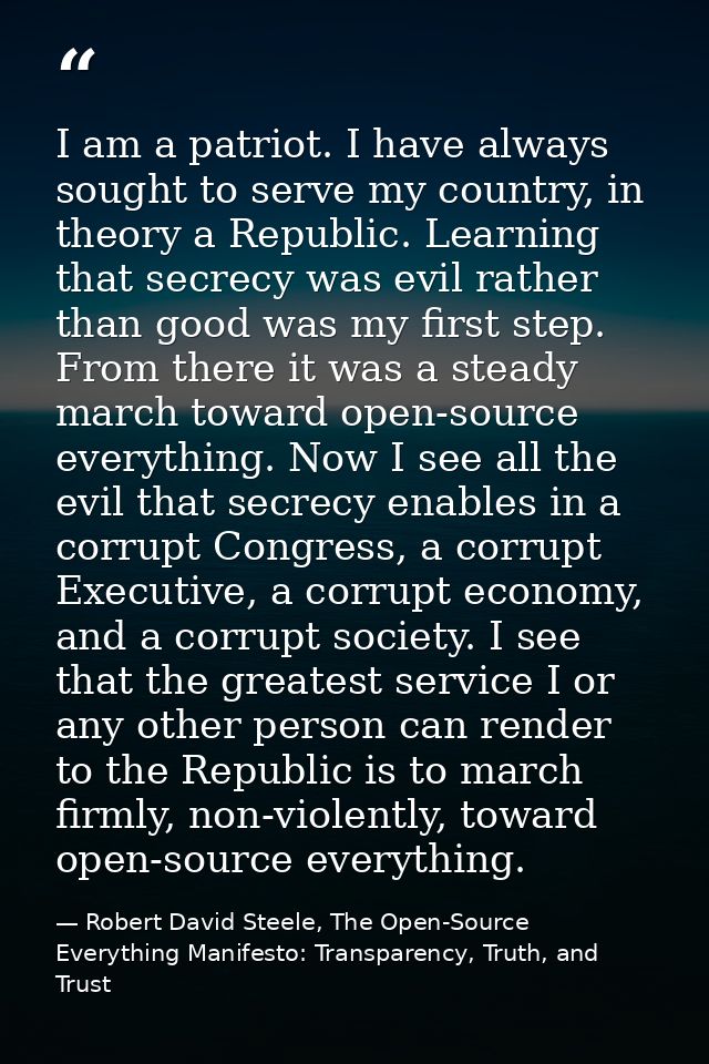 I am a patriot. I have always sought to serve my country, in theory a Republic. Learning that secrecy was evil rather th — Robert David Steele, The Open-Source Everything Manifesto: Transparency, Truth, and Trust