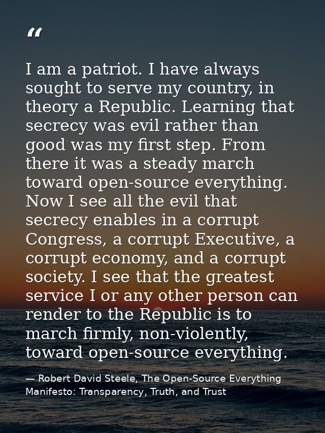 I am a patriot. I have always sought to serve my country, in theory a Republic. Learning that secrecy was evil rather th — Robert David Steele, The Open-Source Everything Manifesto: Transparency, Truth, and Trust