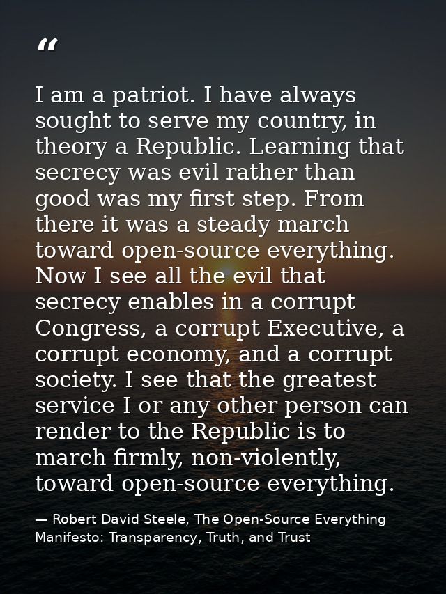 I am a patriot. I have always sought to serve my country, in theory a Republic. Learning that secrecy was evil rather th — Robert David Steele, The Open-Source Everything Manifesto: Transparency, Truth, and Trust