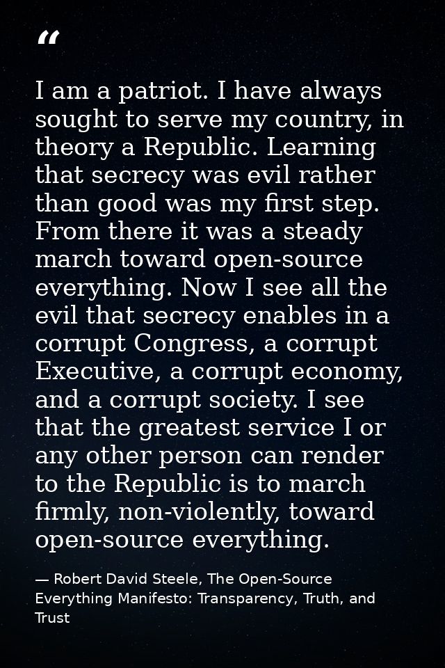 I am a patriot. I have always sought to serve my country, in theory a Republic. Learning that secrecy was evil rather th — Robert David Steele, The Open-Source Everything Manifesto: Transparency, Truth, and Trust