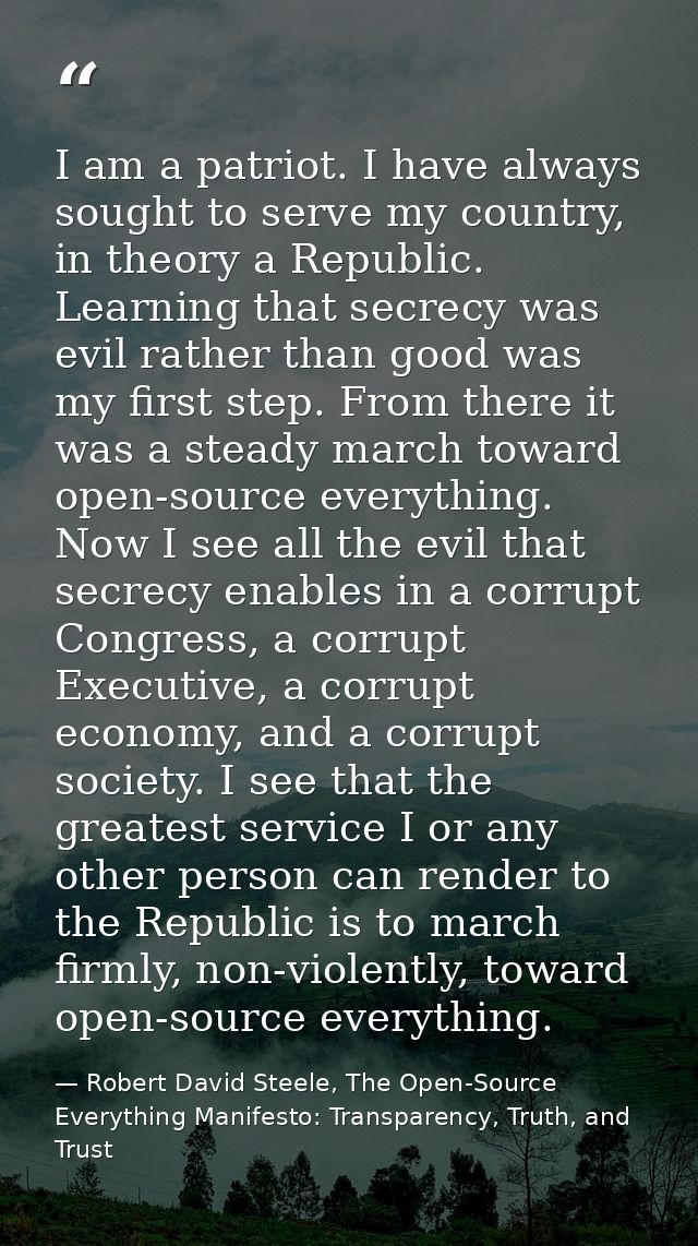 I am a patriot. I have always sought to serve my country, in theory a Republic. Learning that secrecy was evil rather th — Robert David Steele, The Open-Source Everything Manifesto: Transparency, Truth, and Trust